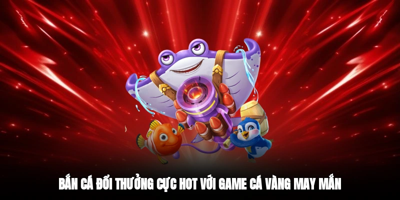 Bắn cá đổi thưởng cực hot với game cá vàng may mắn